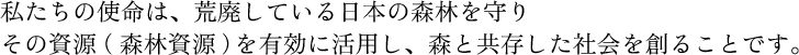 私たちの使命は、荒廃している日本の森林を守り その資源（森林資源）を有効に活用し、森と共存した社会を創ることです。