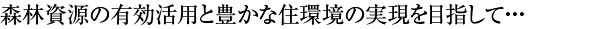 私たち森林資源の有効活用と豊かな住環境の実現を目指して・・・