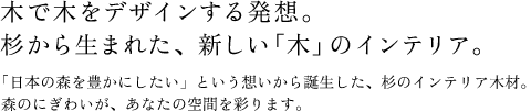 木で木をデザインする発想。 杉から生まれた、新しい「木」のインテリア。