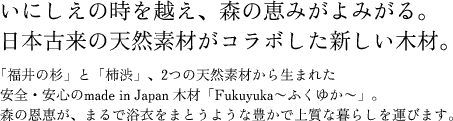 いにしえの時を越え、森の恵みがよみがる。日本古来の天然素材がコラボした新しい木材。「福井の杉」と「柿渋」、2つの天然素材から生まれた安全・安心のmade in Japan 木材「Fukuyuka〜ふくゆか〜」。森の恩恵が、まるで浴衣をまとうような豊かで上質な暮らしを運びます。